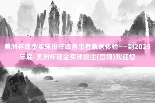 美洲杯现金买球投注改善患者就医体验——到2025年底-美洲杯现金买球投注(官网)欢迎您