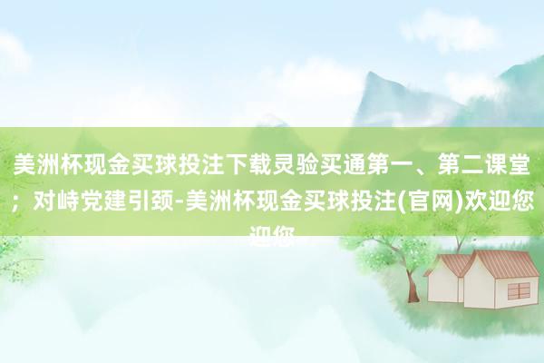 美洲杯现金买球投注下载灵验买通第一、第二课堂；对峙党建引颈-美洲杯现金买球投注(官网)欢迎您
