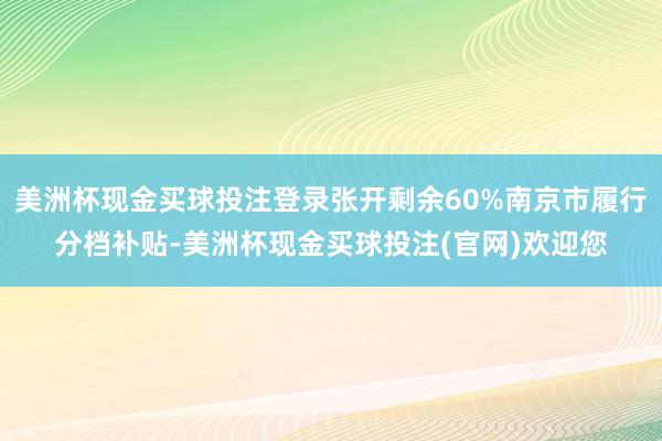 美洲杯现金买球投注登录张开剩余60%南京市履行分档补贴-美洲杯现金买球投注(官网)欢迎您