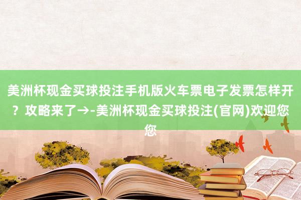 美洲杯现金买球投注手机版火车票电子发票怎样开？攻略来了→-美洲杯现金买球投注(官网)欢迎您