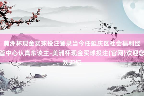 美洲杯现金买球投注登录当今任延庆区社会福利经管中心认真东谈主-美洲杯现金买球投注(官网)欢迎您
