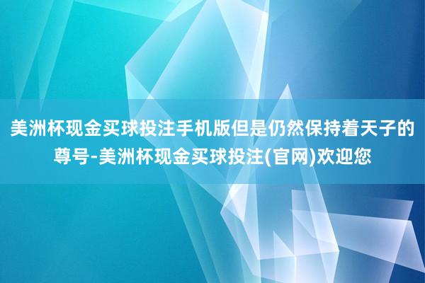 美洲杯现金买球投注手机版但是仍然保持着天子的尊号-美洲杯现金买球投注(官网)欢迎您