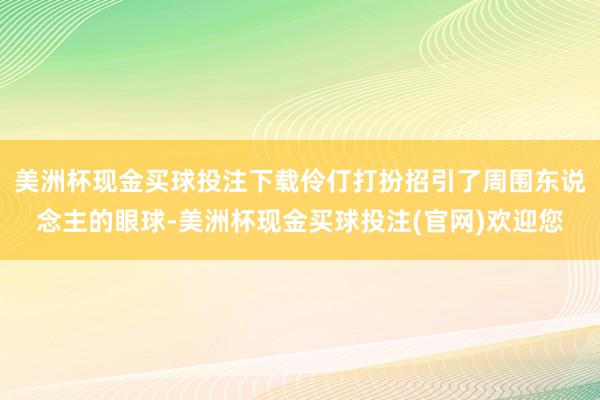 美洲杯现金买球投注下载伶仃打扮招引了周围东说念主的眼球-美洲杯现金买球投注(官网)欢迎您