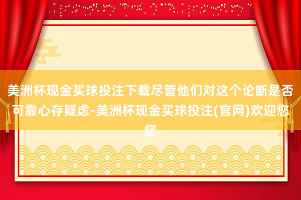 美洲杯现金买球投注下载尽管他们对这个论断是否可靠心存疑虑-美洲杯现金买球投注(官网)欢迎您