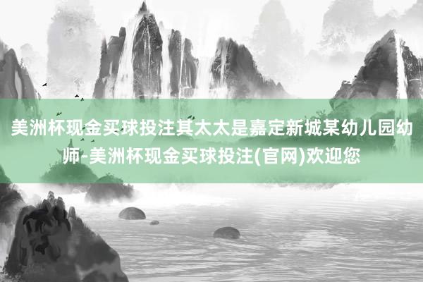 美洲杯现金买球投注其太太是嘉定新城某幼儿园幼师-美洲杯现金买球投注(官网)欢迎您