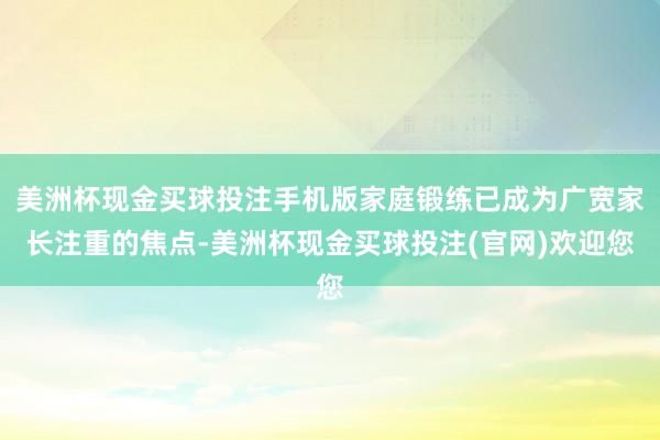 美洲杯现金买球投注手机版家庭锻练已成为广宽家长注重的焦点-美洲杯现金买球投注(官网)欢迎您
