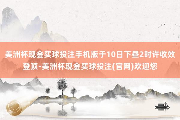 美洲杯现金买球投注手机版于10日下昼2时许收效登顶-美洲杯现金买球投注(官网)欢迎您