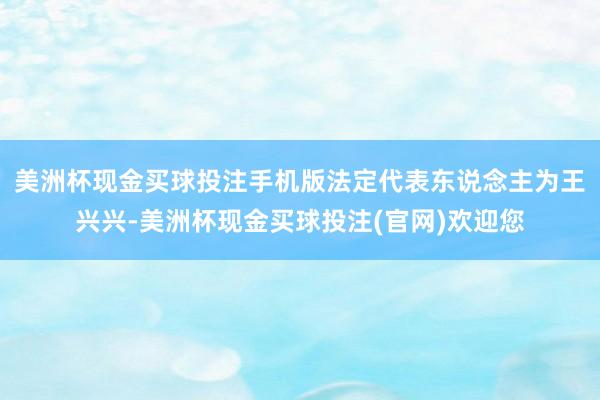 美洲杯现金买球投注手机版法定代表东说念主为王兴兴-美洲杯现金买球投注(官网)欢迎您