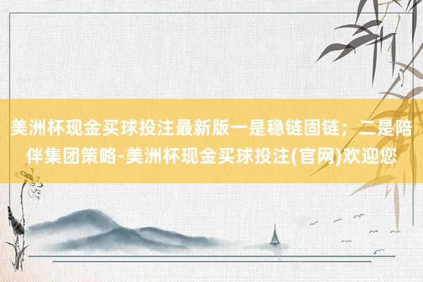 美洲杯现金买球投注最新版一是稳链固链；二是陪伴集团策略-美洲杯现金买球投注(官网)欢迎您