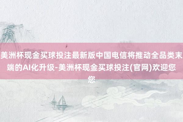美洲杯现金买球投注最新版中国电信将推动全品类末端的AI化升级-美洲杯现金买球投注(官网)欢迎您