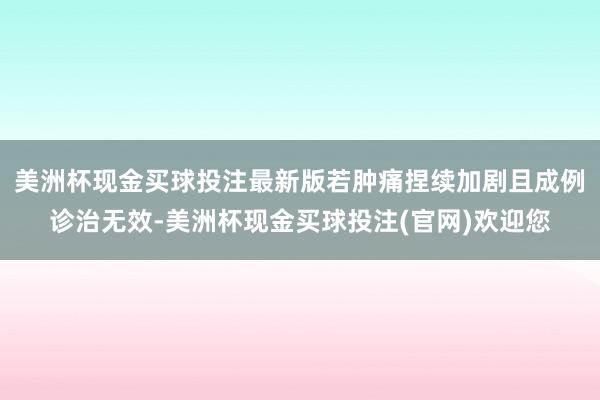 美洲杯现金买球投注最新版若肿痛捏续加剧且成例诊治无效-美洲杯现金买球投注(官网)欢迎您