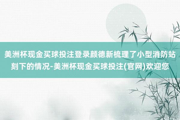 美洲杯现金买球投注登录颜德新梳理了小型消防站刻下的情况-美洲杯现金买球投注(官网)欢迎您