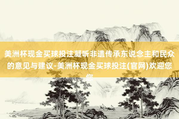 美洲杯现金买球投注凝听非遗传承东说念主和民众的意见与建议-美洲杯现金买球投注(官网)欢迎您
