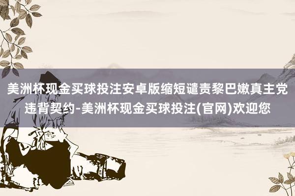美洲杯现金买球投注安卓版缩短谴责黎巴嫩真主党违背契约-美洲杯现金买球投注(官网)欢迎您