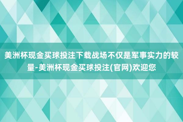 美洲杯现金买球投注下载战场不仅是军事实力的较量-美洲杯现金买球投注(官网)欢迎您