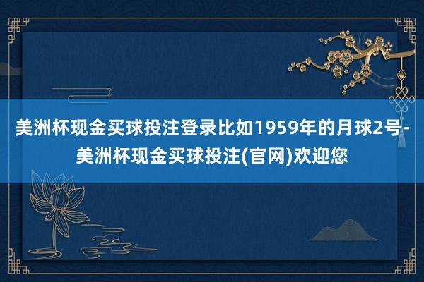 美洲杯现金买球投注登录比如1959年的月球2号-美洲杯现金买球投注(官网)欢迎您