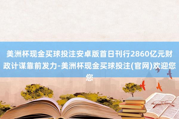美洲杯现金买球投注安卓版首日刊行2860亿元财政计谋靠前发力-美洲杯现金买球投注(官网)欢迎您