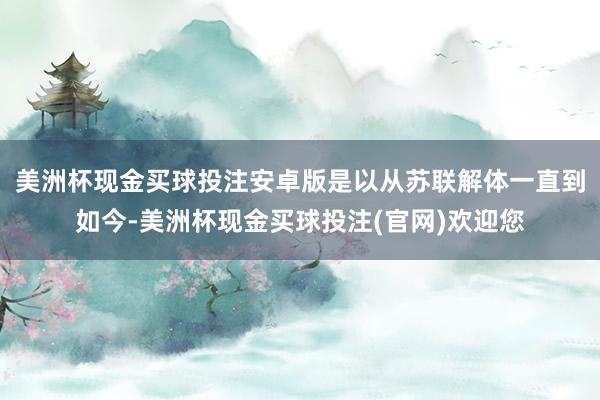 美洲杯现金买球投注安卓版是以从苏联解体一直到如今-美洲杯现金买球投注(官网)欢迎您