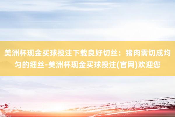 美洲杯现金买球投注下载良好切丝：猪肉需切成均匀的细丝-美洲杯现金买球投注(官网)欢迎您