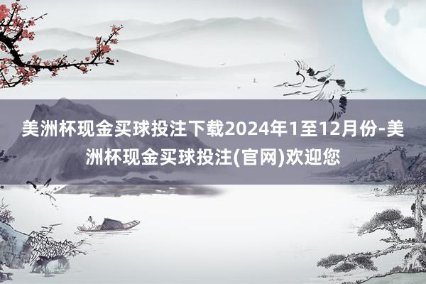 美洲杯现金买球投注下载　　2024年1至12月份-美洲杯现金买球投注(官网)欢迎您