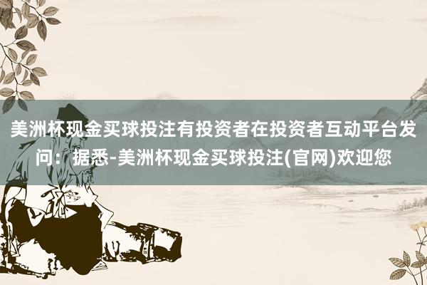 美洲杯现金买球投注有投资者在投资者互动平台发问：据悉-美洲杯现金买球投注(官网)欢迎您