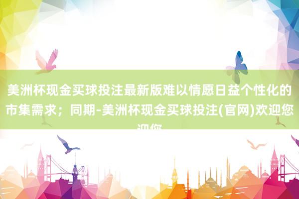 美洲杯现金买球投注最新版难以情愿日益个性化的市集需求；同期-美洲杯现金买球投注(官网)欢迎您