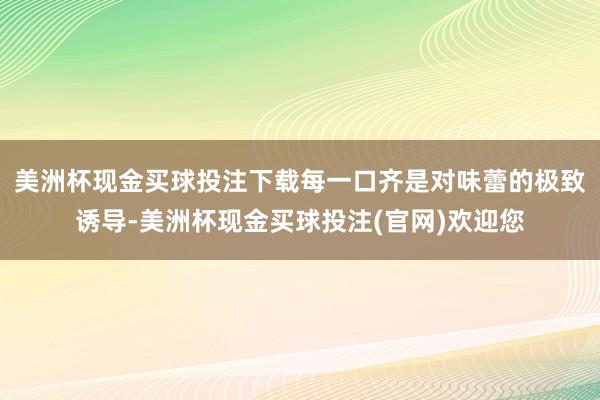 美洲杯现金买球投注下载每一口齐是对味蕾的极致诱导-美洲杯现金买球投注(官网)欢迎您