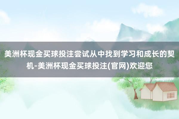 美洲杯现金买球投注尝试从中找到学习和成长的契机-美洲杯现金买球投注(官网)欢迎您