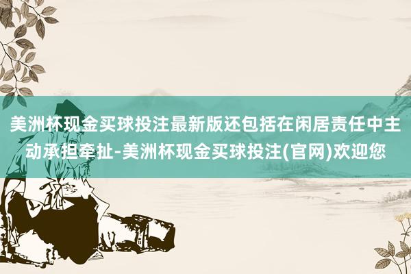 美洲杯现金买球投注最新版还包括在闲居责任中主动承担牵扯-美洲杯现金买球投注(官网)欢迎您