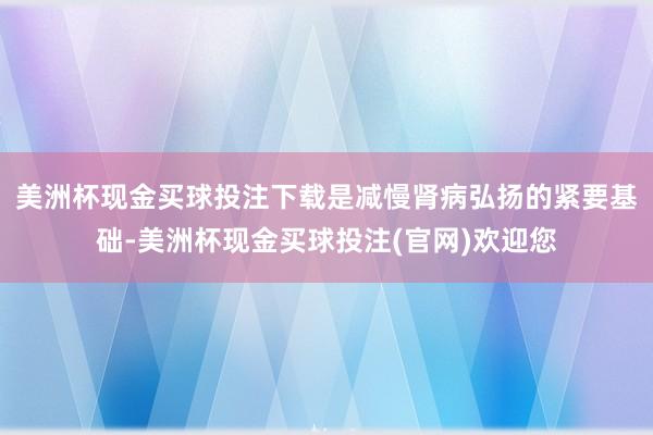 美洲杯现金买球投注下载是减慢肾病弘扬的紧要基础-美洲杯现金买球投注(官网)欢迎您
