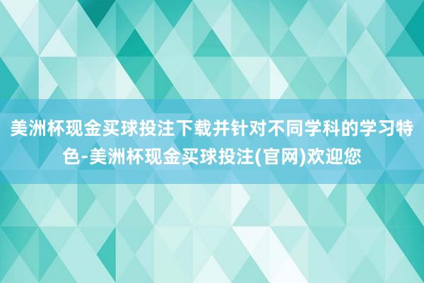 美洲杯现金买球投注下载并针对不同学科的学习特色-美洲杯现金买球投注(官网)欢迎您