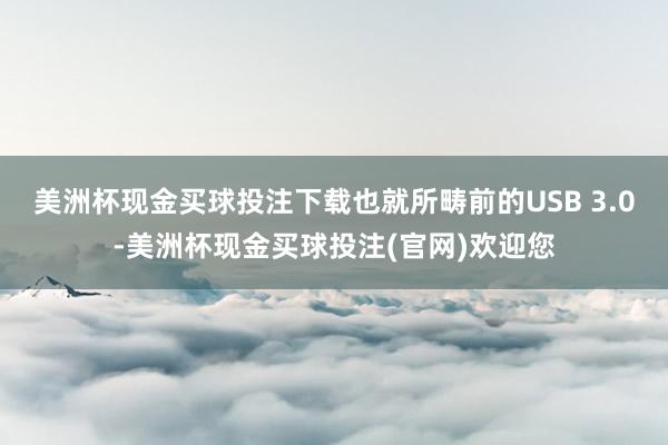 美洲杯现金买球投注下载也就所畴前的USB 3.0-美洲杯现金买球投注(官网)欢迎您