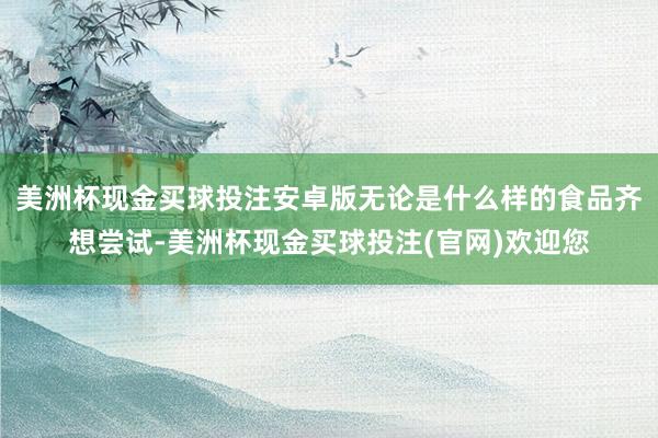 美洲杯现金买球投注安卓版无论是什么样的食品齐想尝试-美洲杯现金买球投注(官网)欢迎您