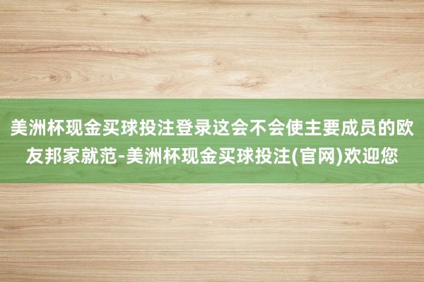 美洲杯现金买球投注登录这会不会使主要成员的欧友邦家就范-美洲杯现金买球投注(官网)欢迎您
