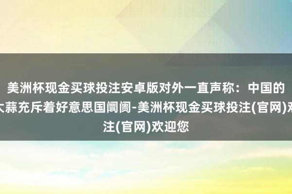 美洲杯现金买球投注安卓版对外一直声称：中国的浑水大蒜充斥着好意思国阛阓-美洲杯现金买球投注(官网)欢迎您