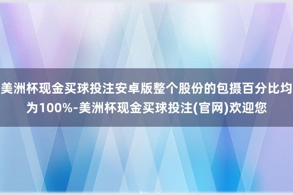 美洲杯现金买球投注安卓版整个股份的包摄百分比均为100%-美洲杯现金买球投注(官网)欢迎您