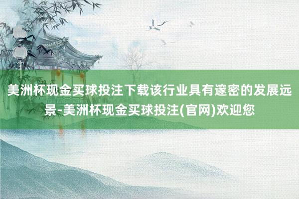 美洲杯现金买球投注下载该行业具有邃密的发展远景-美洲杯现金买球投注(官网)欢迎您