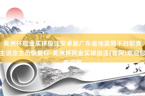 美洲杯现金买球投注安卓版广东省地震局不时职责主说念主员恢复称-美洲杯现金买球投注(官网)欢迎您
