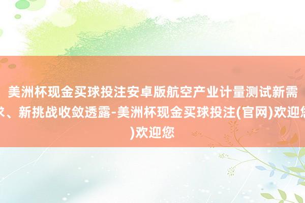 美洲杯现金买球投注安卓版航空产业计量测试新需求、新挑战收敛透露-美洲杯现金买球投注(官网)欢迎您