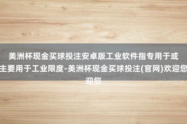 美洲杯现金买球投注安卓版　　工业软件指专用于或主要用于工业限度-美洲杯现金买球投注(官网)欢迎您