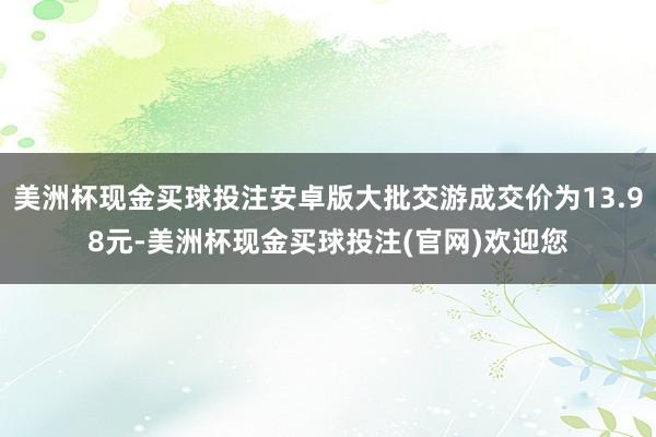 美洲杯现金买球投注安卓版大批交游成交价为13.98元-美洲杯现金买球投注(官网)欢迎您