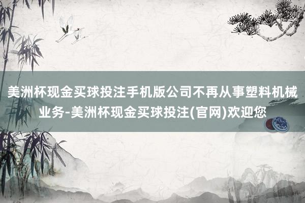 美洲杯现金买球投注手机版公司不再从事塑料机械业务-美洲杯现金买球投注(官网)欢迎您