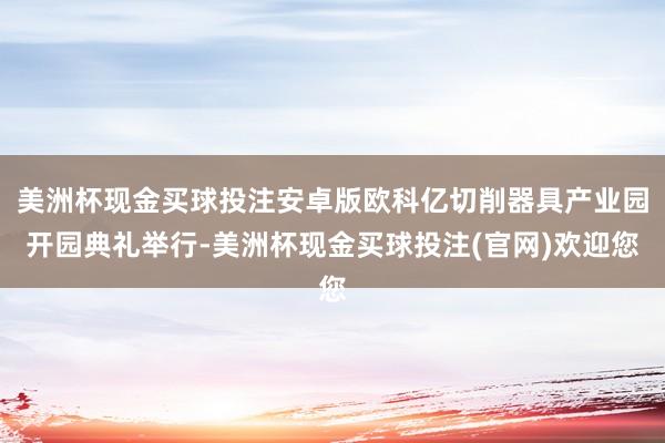 美洲杯现金买球投注安卓版欧科亿切削器具产业园开园典礼举行-美洲杯现金买球投注(官网)欢迎您
