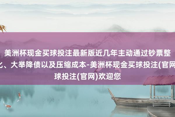 美洲杯现金买球投注最新版近几年主动通过钞票整合和优化、大举降债以及压缩成本-美洲杯现金买球投注(官网)欢迎您