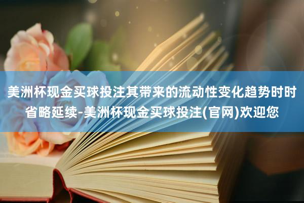 美洲杯现金买球投注其带来的流动性变化趋势时时省略延续-美洲杯现金买球投注(官网)欢迎您