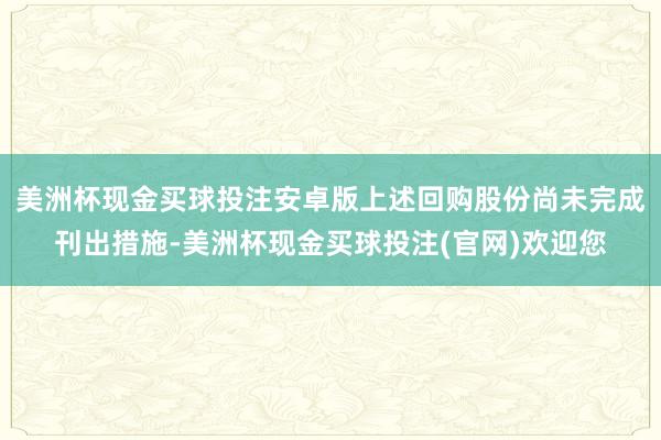 美洲杯现金买球投注安卓版上述回购股份尚未完成刊出措施-美洲杯现金买球投注(官网)欢迎您