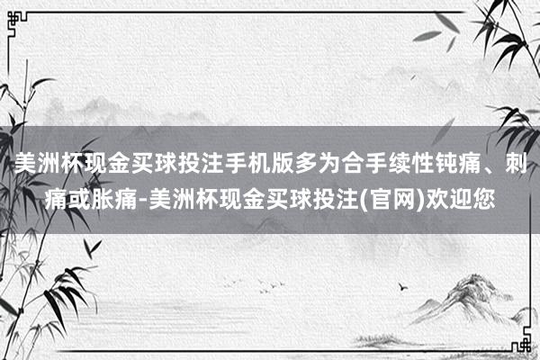 美洲杯现金买球投注手机版多为合手续性钝痛、刺痛或胀痛-美洲杯现金买球投注(官网)欢迎您