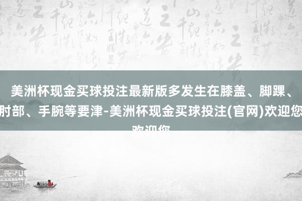 美洲杯现金买球投注最新版多发生在膝盖、脚踝、肘部、手腕等要津-美洲杯现金买球投注(官网)欢迎您