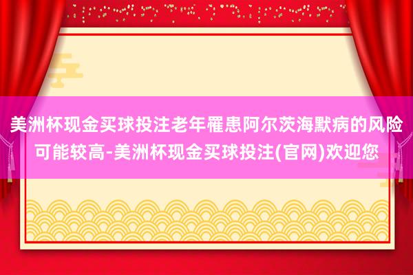 美洲杯现金买球投注老年罹患阿尔茨海默病的风险可能较高-美洲杯现金买球投注(官网)欢迎您