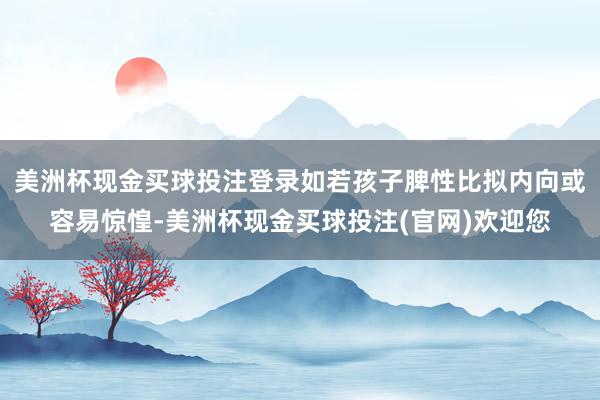 美洲杯现金买球投注登录如若孩子脾性比拟内向或容易惊惶-美洲杯现金买球投注(官网)欢迎您
